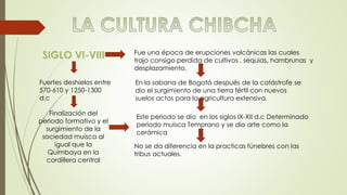 Fue una época de erupciones volcánicas las cuales 
trajo consigo perdida de cultivos , sequias, hambrunas y 
desplazamiento. 
Fuertes deshielos entre 
570-610 y 1250-1300 
d.c 
Finalización del 
periodo formativo y el 
surgimiento de la 
sociedad muisca al 
igual que la 
Quimbaya en la 
cordillera central 
En la sabana de Bogotá después de la catástrofe se 
dio el surgimiento de una tierra fértil con nuevos 
suelos actos para la agricultura extensiva. 
Este periodo se dio en los siglos IX-XII d.c Determinado 
periodo muisca Temprano y se dio arte como la 
cerámica 
No se da diferencia en la practicas fúnebres con las 
tribus actuales. 
 