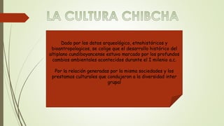 Dado por los datos arqueológico, etnohistóricos y 
bioantropologicos, se colige que el desarrollo histórico del 
altiplano cundiboyancense estuvo marcado por los profundos 
cambios ambientales acontecidos durante el I milenio a.c. 
Por la relación generadas por la misma sociedades y los 
prestamos culturales que condujeron a la diversidad inter 
grupal 
 