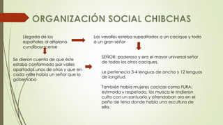 Llegada de los 
españoles al altiplano 
cundiboyacense 
Se dieron cuenta de que éste 
estaba conformado por valles 
apartados unos de otros y que en 
cada valle había un señor que lo 
gobernaba 
Los vasalles estaba supeditados a un cacique y todo 
a un gran señor 
SEÑOR: poderoso y era el mayor universal señor 
de todos los otros caciques. 
Le pertenecía 3-4 lenguas de ancho y 12 lenguas 
de longitud. 
También había mujeres cacicas como FURA: 
estimada y respetada, los muisca le rindieron 
culto con un santuario y ofrendaban oro en el 
peño de tena donde había una escultura de 
ella. 
 