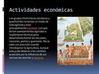 Actividades económicas
Los grupos chichimecas zacatecos y
guachichiles no tenían un modo de
vida agrícola y eran
principal...