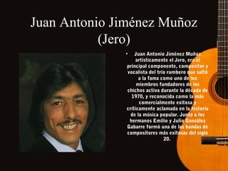 Juan Antonio Jiménez Muñoz
(Jero)
•

Juan Antonio Jiménez Muñoz
artísticamente el Jero, era el
principal componente, compositor y
vocalista del trío rumbero que saltó
a la fama como uno de los
miembros fundadores de los
chichos activa durante la década de
1970, y reconocida como la más
comercialmente exitosa y
críticamente aclamada en la historia
de la música popular. Junto a los
hermanos Emilio y Julio González
Gabarre formó una de las bandas de
compositores más exitosas del siglo
20.

 