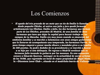 Los Comienzos
•

El apodo del trío procede de un mote que un tío de Emilio le llamaba
desde pequeño Chicho, al unirse con Julio y Jero quedó formado
artísticamente Los Chichos. Emilio y Julio, los dos hermanos que forman
parte de Los Chichos, proceden de Madrid, de una familia de doce
hermanos que tuvo que dejar la capital para buscar trabajo en los
campos de La Mancha. Emilio era muy joven cuando se emancipó del
ambiente familiar y se marchó a Salamanca con unos amigos guitarristas
que lo llevaron de acompañante una temporada, los hermanos Farina. En
poco tiempo empezó a ganar mucho dinero y mandaba giros a su familia
de 500 pesetas. Su padre dudaba de su procedencia y se marchó a buscar
a su hijo por si éste delinquía. De regreso a Madrid continuó con su
hermano Julio tocando la guitarra por los mesones. En una actuación
conoce a Eduardo Guervos, mánager en la actualidad de varios artistas
de los 70/80, que regentaba un local de copas propiedad de Angel Nieto,
la «Discoteca Lover Club», situado en el madrileño barrio de Vallecas.

 