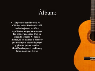Àlbum:
•

El primer sencillo de Los
Chichos sale a finales de 1973
titulado Quiero ser libre,
agotándose en pocas semanas
las primeras copias. Con su
segundo sencillo Ni más ni
menos, se les da más a conocer
por un amplio sector de payos
y gitanos que se sentían
identificados por el realismo y
la trama de sus letras

 