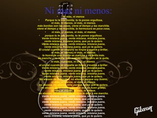 Ni mas ni menos:

•

•
Ni más, ni menos
•
Porque tu te ves bonita, tu te pones orgullosa,
ni más, ni menos, ni más, ni menos.
más bonitas son las rosas, viene el tiempo y las marchita.
viene el tiempo y las marchita, la hermosura es poca cosa,
•
ni más, ni menos, ni más, ni menos.
•
porque tu te ves bonita, tu te pones orgullosa.
Vente misiana juana, vente misiana, misiana juana,
vente misiana, misiana juana, que yo te quiero.
vente misiana juana, vente misiana, misiana juana,
vente misiana, misiana juana, que yo te quiero.
El cristal cuando se empaña se limpia y vuelve a brillar,
ni más, ni menos, ni más, ni menos.
la honra de una mozita se mancha y no brilla más.
se mancha y no brilla más cuando un hombre se la quita,
•
ni más, ni menos, ni más, ni menos.
el cristal cuando se empaña se limpia y vuelve a brillar.
Vente misiana juana, vente misiana, misiana juana,
vente misiana, misiana juana, que yo te quiero.
vente misiana juana, vente misiana, misiana juana,
vente misiana, misiana juana, que yo te quiero.
No abuses de la bondad, no abuses porque soy bueno,
ni más, ni menos, ni más, ni menos.
no abuses, no abuses niña porque sabes que te quiero.
no abuses de la nobleza porque soy un buen gitano,
ni más, ni menos, ni más, ni menos.
no abuses, no abuses niña porque te dejo y me marcho.
Vente misiana juana, vente misiana, misiana juana,
vente misiana, misiana juana, que yo te quiero.
vente misiana juana, vente misiana, misiana juana,
vente misiana, misiana juana, que yo te quiero.
vente misiana juana, vente misiana, misiana juana,
vente misiana, misiana juana, que yo te quiero.
vente misiana juana, vente misiana, misiana juana,
vente misiana, misiana juana, que yo te quiero.

 