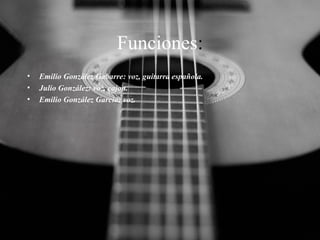 Funciones:
•
•
•

Emilio González Gabarre: voz, guitarra española.
Julio González: voz, cajon.
Emilio González García: voz.

 