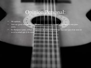 Opinion Personal:
•
•
•

Mi opinion...
Ami me gusta mucho este grupo por que representa la rumba flamenca al mas puro
estilo.
Es flamjenco puro, refleja el flamenco de antes (el mejor que hay) por que el de aora no
es ni la mitad que el de antes.

 