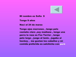 Mi nombre es Sofía  S Tengo 9 años Nací el 24 de marzo  Tengo ojos marrones , tengo pelo castaño claro ,soy mediana , tengo una perra la raza es Fox Terrier , tengo pelo largo , juego al tenis , jugaba al hockey ,  me gustan los caballos y mi comida preferida es salchicha con  puré   