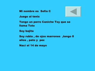 Mi nombre es  Sofía C Juego al tenis Tengo un perro Caniche Toy que se llama Toto  Soy bajita Soy rubia , de ojos marrones  ,tengo 8 años , pato y  pez Nací el 14 de mayo 
