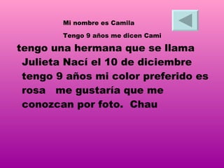 tengo una hermana que se llama Julieta Nací el 10 de diciembre tengo 9 años mi color preferido es rosa  me gustaría que me conozcan por foto.   Chau   Mi nombre es Camila  Tengo 9 años me dicen Cami  