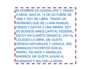 MI NOMBRE ES GUADALUPE Y TENGO 9 AÑOS. NACÌ EL 12 DE OCTUBRE DE 1998 Y SOY DE LIBRA. TENGO UN HERMANO QUE SE LLAMA MANUEL. TENGO 3 GATOS Y UNA PERRA. SOY DE BUENOS AIRES CAPITAL FEDERAL. ESTOY EN CUARTO GRADO B. VOY AL COLEGIO LA OBRA. ME GUSTA CIENCIA NATURALES Y LENGUA. MIS ANIMALES FAVORITOS SON EL PERRO, FELINOS Y ANIMALES  MARINOS. ME GUSTA JUGAR AL QUEMADO Y SALTAR LA SOGA.   