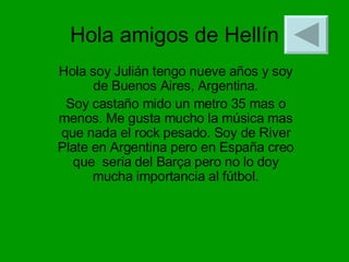 Hola amigos de Hellín Hola soy Julián tengo nueve años y soy de Buenos Aires, Argentina. Soy castaño mido un metro 35 mas o menos. Me gusta mucho la música mas que nada el rock pesado. Soy de River Plate en Argentina pero en España creo que  seria del Barça pero no lo doy mucha importancia al fútbol . 