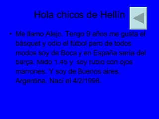 Hola chicos de Hellín Me llamo Alejo. Tengo 9 años me gusta el básquet y odio el fútbol pero de todos modos soy de Boca y en España sería del barça. Mido 1.45 y  soy rubio con ojos marrones. Y soy de Buenos aires, Argentina. Nací el 4/2/1998. 