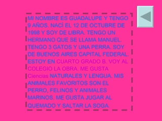 MI NOMBRE ES GUADALUPE Y TENGO 9 AÑOS. NACÌ EL 12 DE OCTUBRE DE 1998 Y SOY DE LIBRA. TENGO UN HERMANO QUE SE LLAMA MANUEL. TENGO 3 GATOS Y UNA PERRA. SOY DE BUENOS AIRES CAPITAL FEDERAL. ESTOY EN  CUARTO GRADO B. VOY AL COLEGIO LA OBRA. ME GUSTA Ciencias  NATURALES Y LENGUA. MIS ANIMALES FAVORITOS SON EL PERRO, FELINOS Y ANIMALES  MARINOS. ME GUSTA JUGAR AL QUEMADO Y SALTAR LA SOGA.   