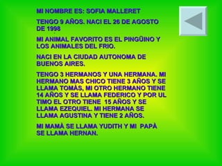 . MI NOMBRE ES: SOFIA MALLERET TENGO 9 AÑOS. NACI EL 26 DE AGOSTO DE 1998 MI ANIMAL FAVORITO ES EL PINGÜINO Y LOS ANIMALES DEL FRIO.  NACI EN LA CIUDAD AUTONOMA DE BUENOS AIRES. TENGO 3 HERMANOS Y UNA HERMANA. MI HERMANO MAS CHICO TIENE 3 AÑOS Y SE LLAMA TOMÀS, MI OTRO HERMANO TIENE 14 AÑOS Y SE LLAMA FEDERICO Y POR UL TIMO EL OTRO TIENE  15 AÑOS Y SE LLAMA EZEQUIEL. MI HERMANA SE LLAMA AGUSTINA Y TIENE 2 AÑOS. MI MAMÀ SE LLAMA YUDITH Y MI  PAPÀ SE LLAMA HERNAN. 