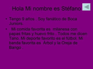 Hola Mi nombre es Stéfano Tengo 9 años . Soy fanático de Boca Juniors.  Mi comida favorita es  milanesa con  papas fritas y huevo frito . Todos me dicen Tano. Mi deporte favorito es el fútbol. Mi banda favorita es  Árbol y la Oreja de Bango . 