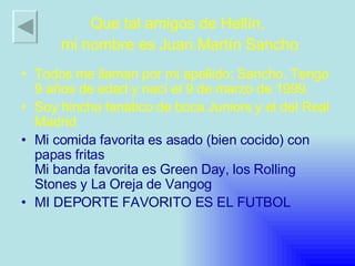 Todos me llaman por mi apellido: Sancho. Tengo 9 años de edad y nací el 9 de marzo de 1999. Soy hincha fanático de boca Juniors y el del Real Madrid Mi comida favorita es asado (bien cocido) con papas fritas Mi banda favorita es Green Day, los Rolling Stones y La Oreja de Vangog  MI DEPORTE FAVORITO ES EL FUTBOL Que tal amigos de Hellín,  mi nombre es Juan Martín Sancho 