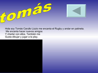 tomás Hola soy Tomás Carullo Lizzio me encanta el Rugby y andar en patineta.  Me encanta hacer nuevos amigos Y charlar con ellos. También me Gusta dibujar y jugar a la play. 