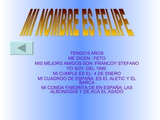TENGO:9 AÑOS ME DICEN : FETO MIS MEJORS AMIGOS SON :FRANCOY STEFANO YO SOY: DEL 1999  MI CUMPLE ES EL: 4 DE ENERO MI CUADROO DE ESPAÑA: ES EL ALETIC Y EL BARCA MI COMDA FABORITA DE EN ESPAÑA: LAS ALBONDGAS Y DE ACA EL ASADO MI NOMBRE ES FELIPE 