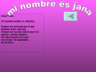 mi nombre es jana tengo 9 años . Mi segundo nombre es valentina. Siempre me preocupo por lo que  podamos tener cada uno  Siempre me encanto todo lo que es el espacio y nuestro planeta .  Mi color favorito es el azul. Nací el día 7 de septiembre.  Soy de boca. 