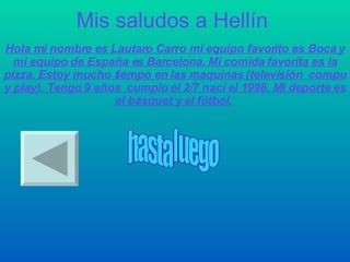 Mis saludos a Hellín Hola mi nombre es Lautaro Carro mi equipo favorito es Boca y mi equipo de España es Barcelona. Mi comida favorita es la pizza. Estoy mucho tiempo en las maquinas (televisión  compu y play). Tengo 9 años  cumplo el 2/7 nací el 1998. Mi deporte es el básquet y el fútbol.   hasta luego 