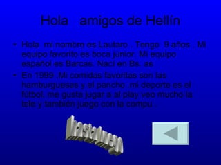 Hola  amigos de Hellín Hola  mi nombre es Lautaro . Tengo  9 años . Mi equipo favorito es boca júnior. Mi equipo español es Barcas. Nací en Bs. as En 1999 .Mi comidas favoritas son las hamburguesas y el pancho .mi deporte es el fútbol. me gusta jugar a al play veo mucho la tele y también juego con la compu . hasta luego 