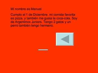 Mi nombre es Manuel Cumplo el 1 de Diciembre. mi comida favorita es pizza, y también me gusta la coca-cola. Soy  de Argentinos Juniors. Tengo 2 gatos y un perro también tengo hermano. 