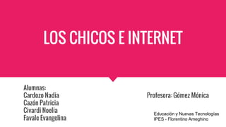 LOS CHICOS E INTERNET
Alumnas:
Cardozo Nadia Profesora: Gómez Mónica
Cazón Patricia
Civardi Noelia
Favale Evangelina
Educación y Nuevas Tecnologías
IPES - Florentino Ameghino
 