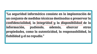 “La seguridad informática consiste en la implantación de
un conjunto de medidas técnicas destinadas a preservar la
confidencialidad, la integridad y la disponibilidad de la
información, pudiendo, además, abarcar otras
propiedades, como la autenticidad, la responsabilidad, la
fiabilidad y el no repudio.”
 
