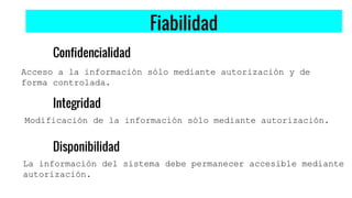 Fiabilidad
Confidencialidad
Acceso a la información sólo mediante autorización y de
forma controlada.
Integridad
Disponibilidad
Modificación de la información sólo mediante autorización.
La información del sistema debe permanecer accesible mediante
autorización.
 
