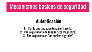 Mecanismos básicos de seguridad
Autenticación
1. Por lo que uno sabe (una contraseña)
2. Por lo que uno tiene (una tarjeta magnética)
3. Por lo que uno es (las huellas digitales)
 