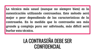 La técnica más usual (aunque no siempre bien) es la
autenticación utilizando contraseñas. Este método será
mejor o peor dependiendo de las características de la
contraseña. En la medida que la contraseña sea más
grande y compleja para ser adivinada, más dificil será
burlar esta técnica.
LA CONTRASEÑA DEBE SER
CONFIDENCIAL
 