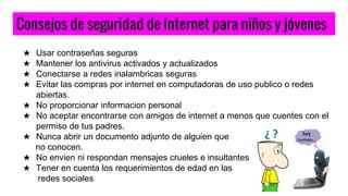 Consejos de seguridad de Internet para niños y jóvenes
★ Usar contraseñas seguras
★ Mantener los antivirus activados y actualizados
★ Conectarse a redes inalambricas seguras
★ Evitar las compras por internet en computadoras de uso publico o redes
abiertas.
★ No proporcionar informacion personal
★ No aceptar encontrarse con amigos de internet a menos que cuentes con el
permiso de tus padres.
★ Nunca abrir un documento adjunto de alguien que
no conocen.
★ No envien ni respondan mensajes crueles e insultantes
★ Tener en cuenta los requerimientos de edad en las
redes sociales
 