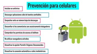 Prevención para celulares
Descargar aplicaciones sólo de fuentes confiables
Sospechar ante un número bajo de descargas
Desconfiar si los comentarios son excesivamente halagadores
Comprobar los permisos de acceso al teléfono
Instalar un antivirus
No utilizar navegadores extraños
Desactivar la opción Permitir Orígenes Desconocidos
Desactivar la conexión automática a redes inalámbricas
 