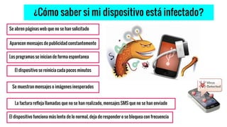 ¿Cómo saber si mi dispositivo está infectado?
Se abren páginas web que no se han solicitado
El dispositivo funciona más lento de lo normal, deja de responder o se bloquea con frecuencia
Los programas se inician de forma espontanea
El dispositivo se reinicia cada pocos minutos
La factura refleja llamadas que no se han realizado, mensajes SMS que no se han enviado
Aparecen mensajes de publicidad constantemente
Se muestran mensajes o imágenes inesperados
 