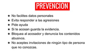 PREVENCIÓN
★ No facilites datos personales
★ Evita responder a las agresiones
★ Pide ayuda
★ Si te acosan guarda la evidencia.
★ Bloquea al acosador y denuncia los contenidos
abusivos.
★ No aceptes invitaciones de ningún tipo de persona
que no conozcas.
 