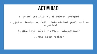 ACTIVIDAD
1. ¿Creen que Internet es seguro? ¿Porque?
1. ¿Qué entienden por delito informático? ¿Cuál será su
objetivo?
1. ¿Qué saben sobre los Virus informáticos?
1. ¿Qué es un hacker?
 
