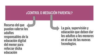 ¿CONTROL O MEDIACIÓN PARENTAL?
La guía, supervisión y
educación que deben dar
los adultos a los menores
en el uso de las nuevas
tecnologías.
Recurso del que
pueden valerse los
adultos
responsables de la
educación digital
del menor para
reforzar dicha
educación
 