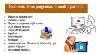Funciones de los programas de control parental
● Bloqueo de palabras clave
● Control del tiempo
● Bloqueo de programas y aplicaciones
● Listas blancas y negras
● Etiquetado de páginas
● Registros
● Monitorización
● Keyloggers
● Herramientas que bloquean la información que
sale del ordenador
● Navegadores infantiles
 