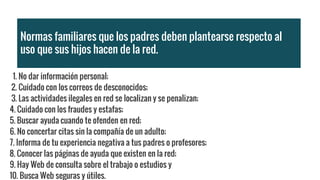 Normas familiares que los padres deben plantearse respecto al
uso que sus hijos hacen de la red.
1. No dar información personal;
2. Cuidado con los correos de desconocidos;
3. Las actividades ilegales en red se localizan y se penalizan;
4. Cuidado con los fraudes y estafas;
5. Buscar ayuda cuando te ofenden en red;
6. No concertar citas sin la compañía de un adulto;
7. Informa de tu experiencia negativa a tus padres o profesores;
8. Conocer las páginas de ayuda que existen en la red;
9. Hay Web de consulta sobre el trabajo o estudios y
10. Busca Web seguras y útiles.
 