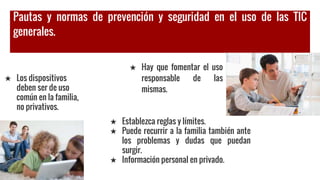Pautas y normas de prevención y seguridad en el uso de las TIC
generales.
★ Los dispositivos
deben ser de uso
común en la familia,
no privativos.
★ Hay que fomentar el uso
responsable de las
mismas.
★ Establezca reglas y límites.
★ Puede recurrir a la familia también ante
los problemas y dudas que puedan
surgir.
★ Información personal en privado.
 