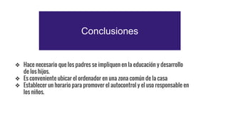 Conclusiones
❖ Hace necesario que los padres se impliquen en la educación y desarrollo
de los hijos.
❖ Es conveniente ubicar el ordenador en una zona común de la casa
❖ Establecer un horario para promover el autocontrol y el uso responsable en
los niños.
 