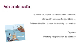 Robo de información
Números de tarjetas de crédito, datos bancarios
Información personal: Fotos, videos …
Robo de identidad: Claves de acceso y contraseñas
Spyware
Phishing o suplantación de identidad
 