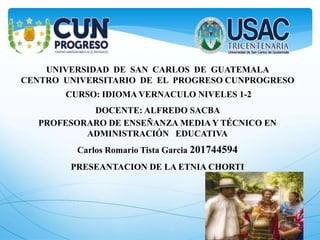 UNIVERSIDAD DE SAN CARLOS DE GUATEMALA
CENTRO UNIVERSITARIO DE EL PROGRESO CUNPROGRESO
CURSO: IDIOMA VERNACULO NIVELES 1-2
DOCENTE: ALFREDO SACBA
PROFESORARO DE ENSEÑANZA MEDIA Y TÉCNICO EN
ADMINISTRACIÓN EDUCATIVA
Carlos Romario Tista Garcia 201744594
PRESEANTACION DE LA ETNIA CHORTI
 