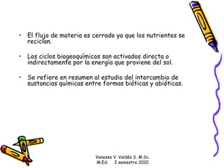 El flujo de materia es cerrado ya que los nutrientes se reciclan.  Los ciclos biogeoquímicos son activados directa o indirectamente por la energía que proviene del sol. Se  refiere en resumen al estudio del intercambio de sustancias químicas entre formas bióticas y abióticas.  Vanessa V. Valdés S. M.Sc. M.Ed.  I semestre 2010 