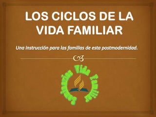 LOS CICLOS DE LA VIDA FAMILIAR Una instrucción para las familias de esta postmodernidad. 