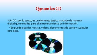Que son los CD
*Un CD ,por lo tanto, es un elemento óptico grabado de manera
digital que se utiliza para el almacenamiento de información.
*Se puede guardar música, videos, documentos de texto y cualquier
otro dato.
 