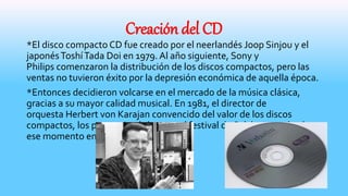 Creación del CD
*El disco compacto CD fue creado por el neerlandés Joop Sinjou y el
japonésToshíTada Doi en 1979. Al año siguiente, Sony y
Philips comenzaron la distribución de los discos compactos, pero las
ventas no tuvieron éxito por la depresión económica de aquella época.
*Entonces decidieron volcarse en el mercado de la música clásica,
gracias a su mayor calidad musical. En 1981, el director de
orquesta Herbert von Karajan convencido del valor de los discos
compactos, los promocionó durante el festival de Salzburgo y desde
ese momento empezó su éxito.
 