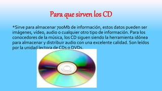 Para que sirven los CD
*Sirve para almacenar 700Mb de información, estos datos pueden ser
imágenes, vídeo, audio o cualquier otro tipo de información. Para los
conocedores de la música, los CD siguen siendo la herramienta idónea
para almacenar y distribuir audio con una excelente calidad. Son leídos
por la unidad lectora de CDs o DVDs.
 