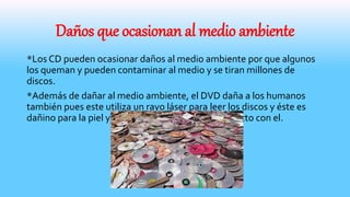 Daños que ocasionan al medio ambiente
*Los CD pueden ocasionar daños al medio ambiente por que algunos
los queman y pueden contaminar al medio y se tiran millones de
discos.
*Además de dañar al medio ambiente, el DVD daña a los humanos
también pues este utiliza un rayo láser para leer los discos y éste es
dañino para la piel y para los ojos al entrar en contacto con el.
 