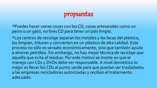 propuestas
*Puedes hacer varias cosas con los CD, cosas artesanales como un
perro o un gato, no tires CD para tener un país limpio.
*Los centros de reciclaje separan los metales y las lacas del plástico,
los limpian, trituran y convierten en un plástico de alta calidad. Este
proceso no sólo es sensato económicamente, sino que también ayuda
a ahorrar petróleo. Sin embargo, no hay mejor técnica de reciclaje que
aquella que evita el residuo. Por este motivo se insiste en que el
manejo con CDs y DVDs debe ser responsable. A nivel doméstico lo
mejor es llevar los CDs al punto verde para que puedan ser trasladados
a las empresas recicladoras autorizadas y reciban el tratamiento
adecuado.
 